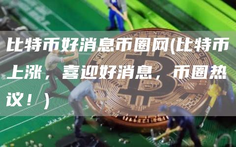 比特币好消息币圈网 - 比特币上涨，喜迎好消息，币圈热议！